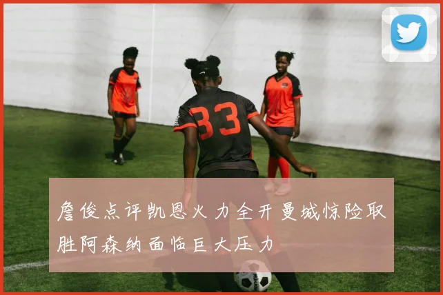 詹俊点评凯恩火力全开曼城惊险取胜阿森纳面临巨大压力