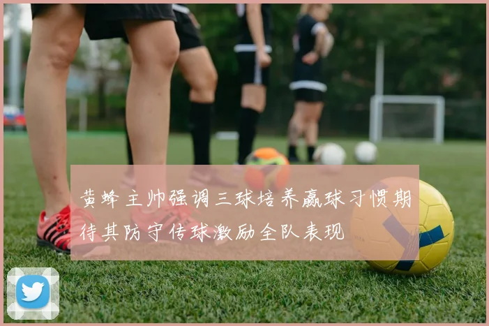 黄蜂主帅强调三球培养赢球习惯期待其防守传球激励全队表现