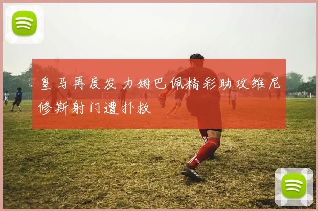 皇马再度发力姆巴佩精彩助攻维尼修斯射门遭扑救