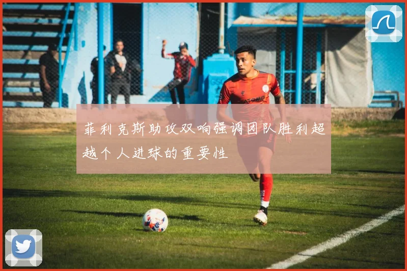 菲利克斯助攻双响强调团队胜利超越个人进球的重要性