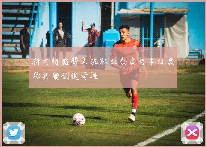 科内特盛赞文班职业态度与专注度称其能创造奇迹