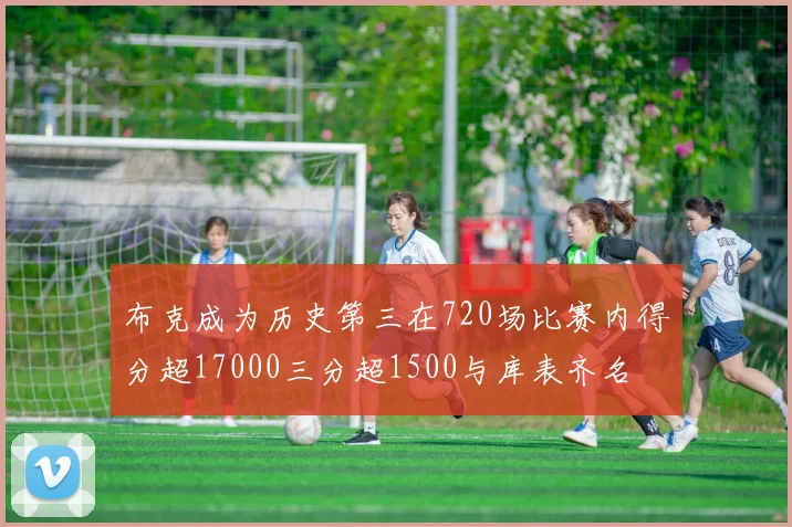 布克成为历史第三在720场比赛内得分超17000三分超1500与库表齐名