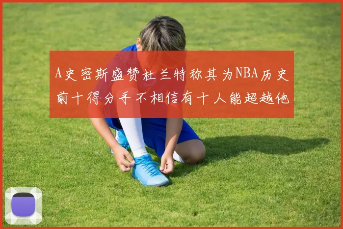 A史密斯盛赞杜兰特称其为NBA历史前十得分手不相信有十人能超越他