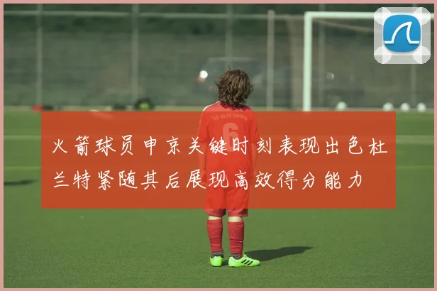 火箭球员申京关键时刻表现出色杜兰特紧随其后展现高效得分能力