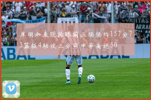 库明加表现抢眼前三场场均157分73篮板4助攻三分命中率高达50