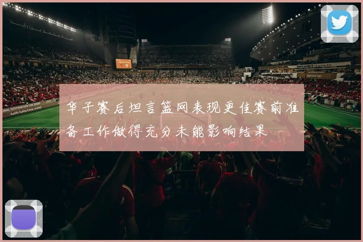 华子赛后坦言篮网表现更佳赛前准备工作做得充分未能影响结果