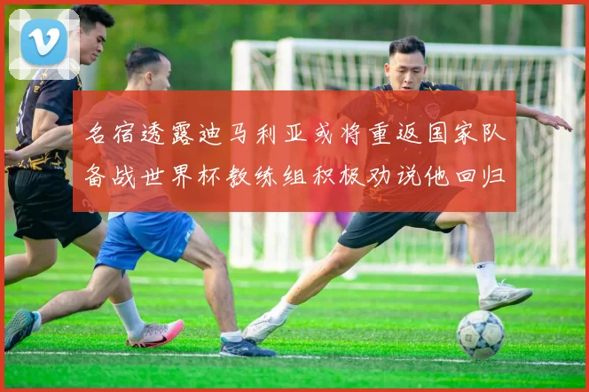 名宿透露迪马利亚或将重返国家队备战世界杯教练组积极劝说他回归