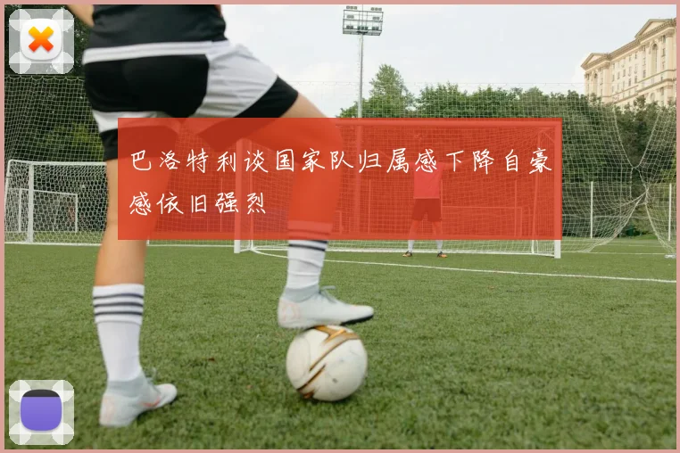 巴洛特利谈国家队归属感下降自豪感依旧强烈