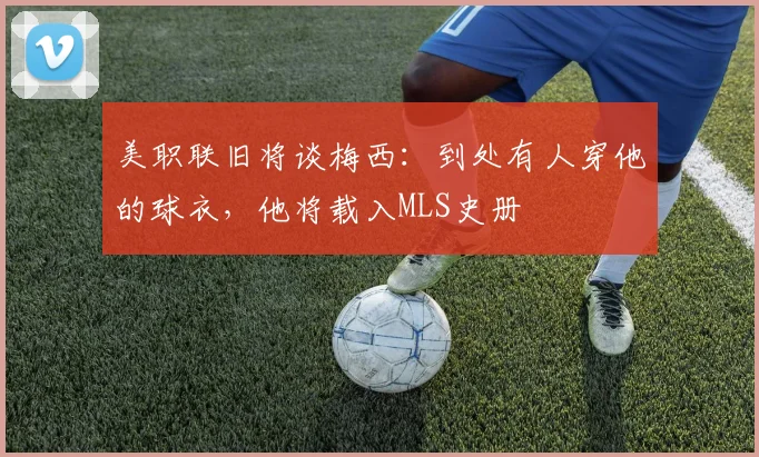 美职联旧将谈梅西：到处有人穿他的球衣，他将载入MLS史册
