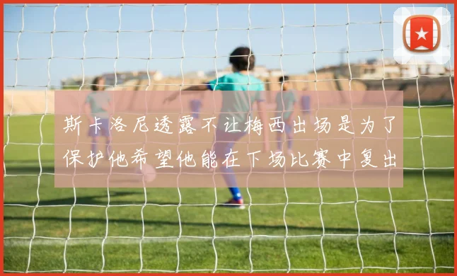 斯卡洛尼透露不让梅西出场是为了保护他希望他能在下场比赛中复出