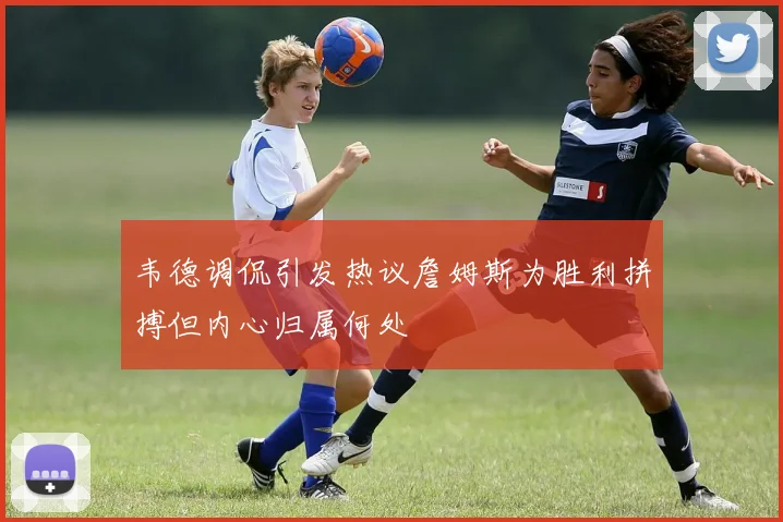 韦德调侃引发热议詹姆斯为胜利拼搏但内心归属何处