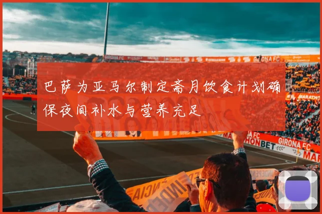 巴萨为亚马尔制定斋月饮食计划确保夜间补水与营养充足