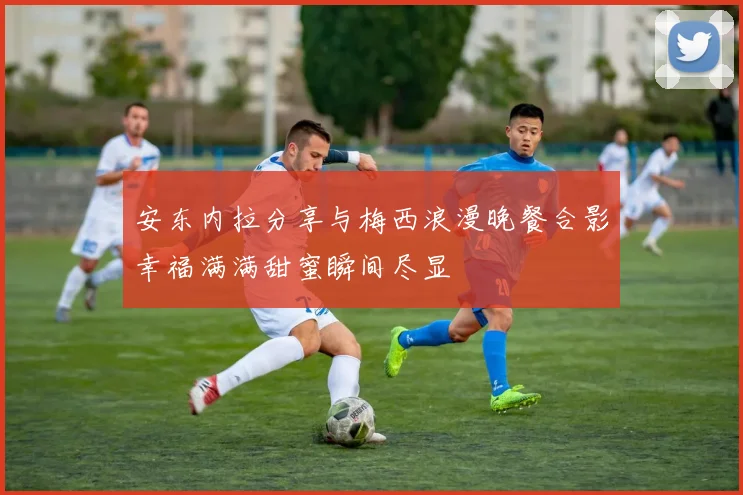 安东内拉分享与梅西浪漫晚餐合影幸福满满甜蜜瞬间尽显