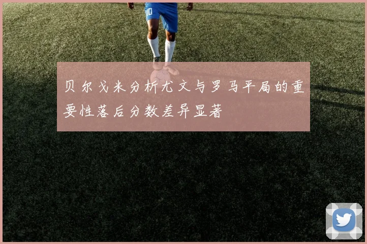 贝尔戈米分析尤文与罗马平局的重要性落后分数差异显著