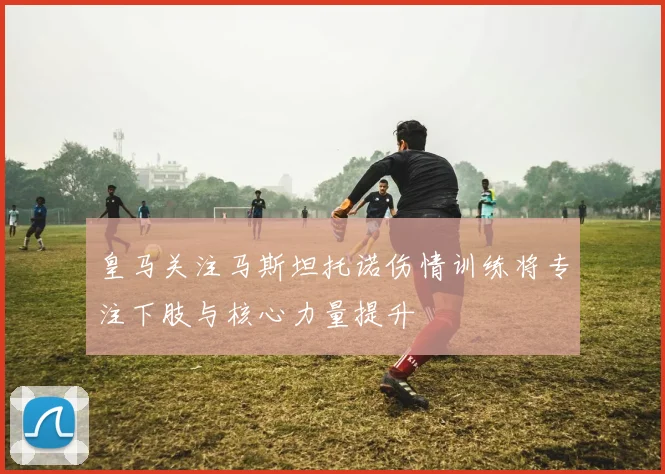 皇马关注马斯坦托诺伤情训练将专注下肢与核心力量提升