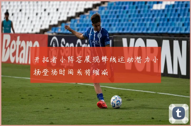 开拓者小阵容展现锋线运动潜力小杨登场时间或将缩减