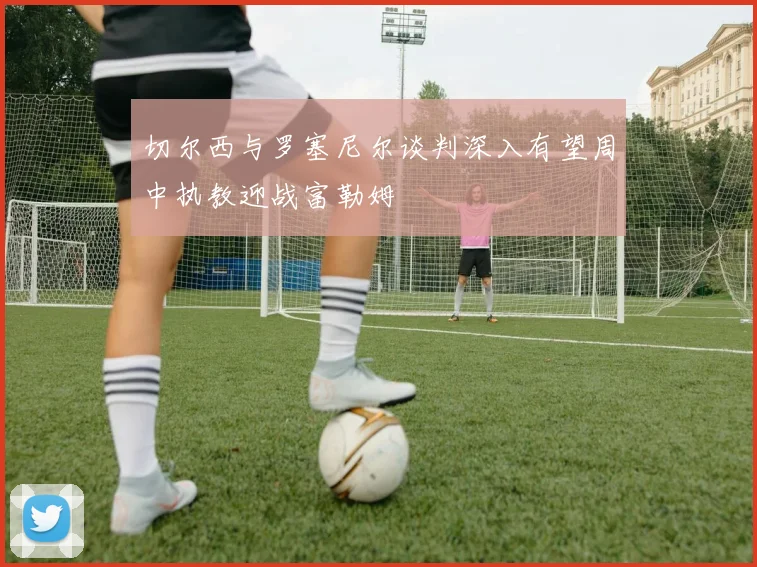 切尔西与罗塞尼尔谈判深入有望周中执教迎战富勒姆
