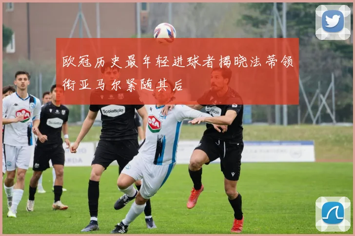 欧冠历史最年轻进球者揭晓法蒂领衔亚马尔紧随其后