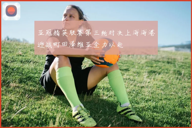 亚冠精英联赛第三轮对决上海海港迎战町田泽维亚全力以赴
