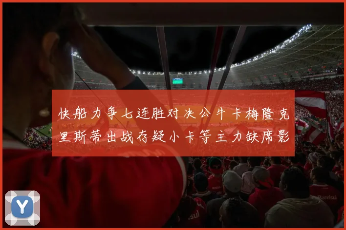 快船力争七连胜对决公牛卡梅隆克里斯蒂出战存疑小卡等主力缺席影响比赛走势