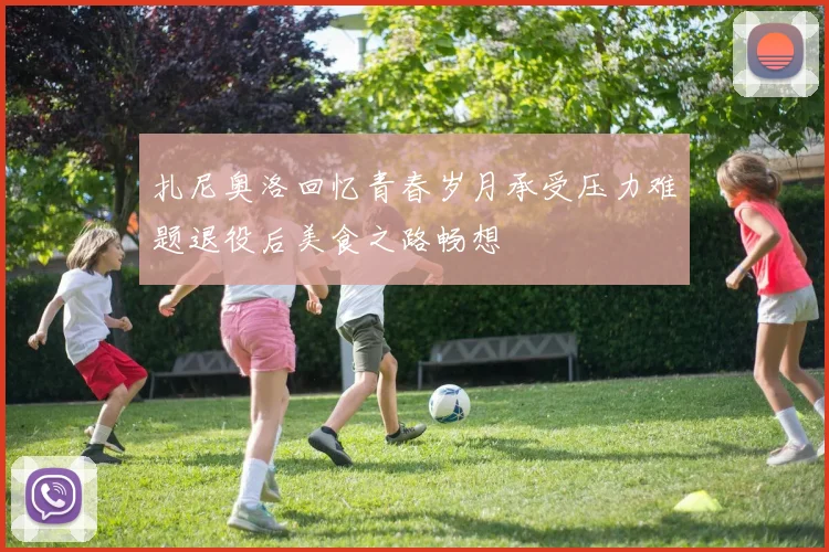 扎尼奥洛回忆青春岁月承受压力难题退役后美食之路畅想